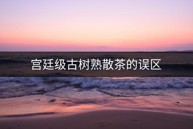 宮廷級(jí)古樹熟散茶的誤區(qū)