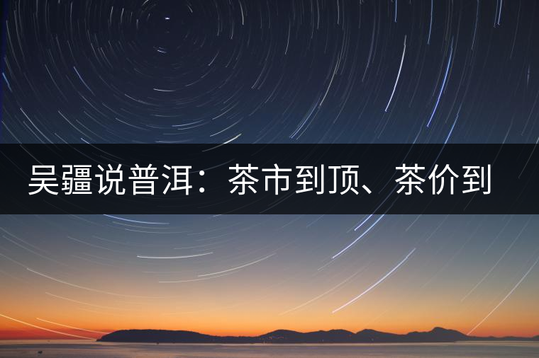 吳疆說(shuō)普洱：茶市到頂、茶價(jià)到頂、概念到頂