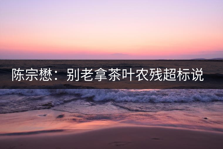 陳宗懋：別老拿茶葉農(nóng)殘超標(biāo)說事兒！別聽不懂裝懂的媒體瞎忽悠