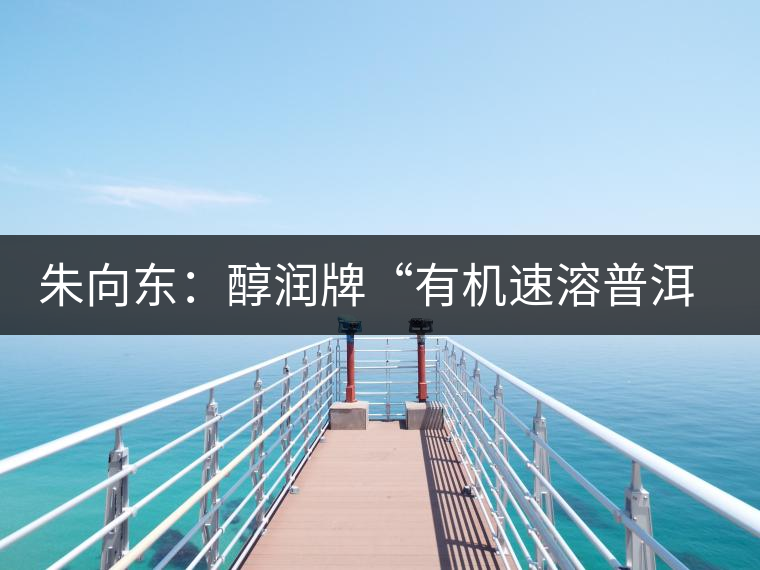 朱向東:醇潤牌“有機速溶普洱茶”人生 朱向東:醇潤牌“有機速溶普洱茶”人生