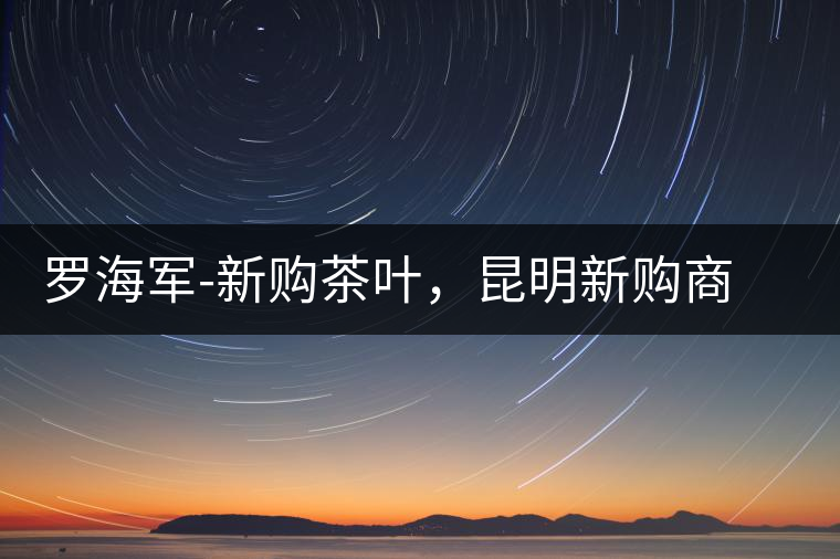 羅海軍-新購茶葉，昆明新購商貿(mào)有限公司總經(jīng)理