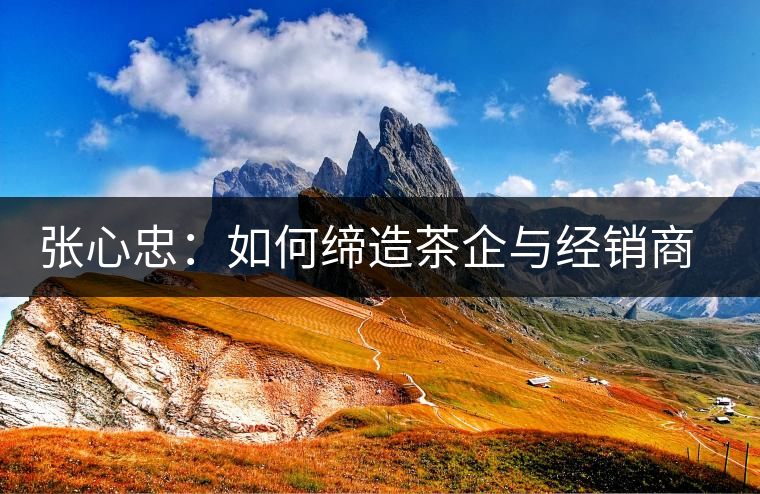 張心忠：如何締造茶企與經(jīng)銷商的合作共贏關(guān)系？