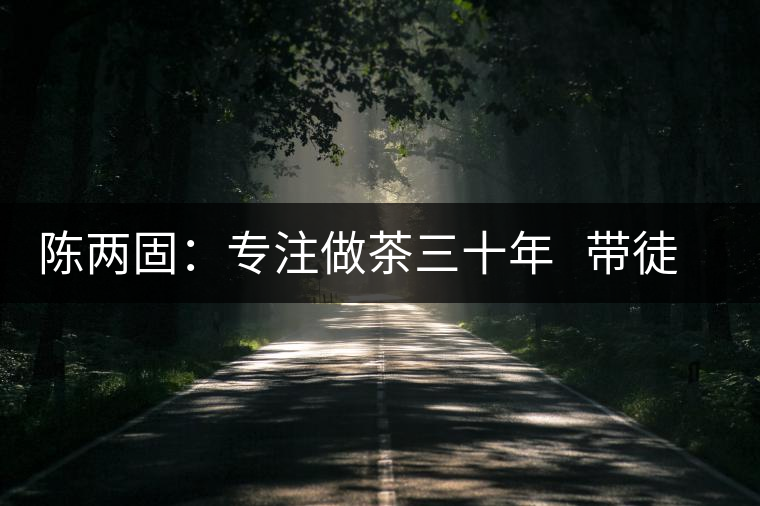 陳兩固:專(zhuān)注做茶三十年 帶徒授藝“全放招” 陳兩固:專(zhuān)注做茶三十年 帶徒授藝“全放招”