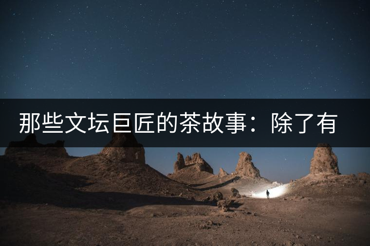 那些文壇巨匠的茶故事：除了有一支好筆，一顆好心，還有一張好嘴！