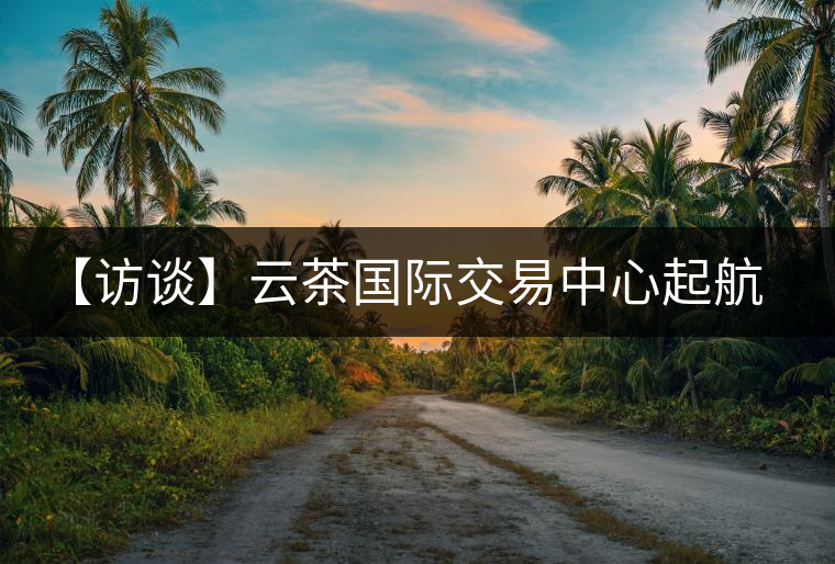 【訪談】云茶國際交易中心起航，市場定價權花落誰家？