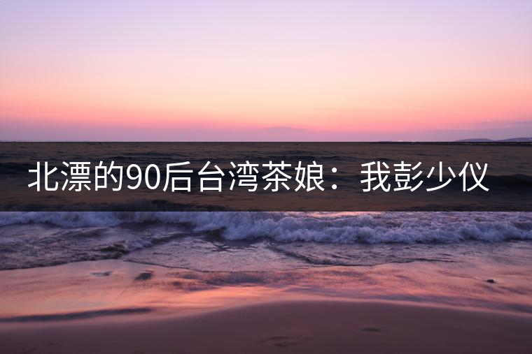 北漂的90后臺(tái)灣茶娘：我彭少儀，就是一杯野茶