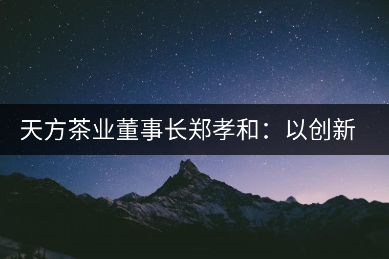 天方茶業(yè)董事長(zhǎng)鄭孝和：以創(chuàng)新為帆，踏實(shí)“往前走”