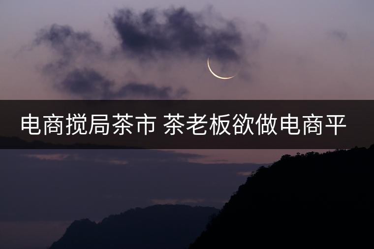 電商攪局茶市 茶老板欲做電商平臺(tái)