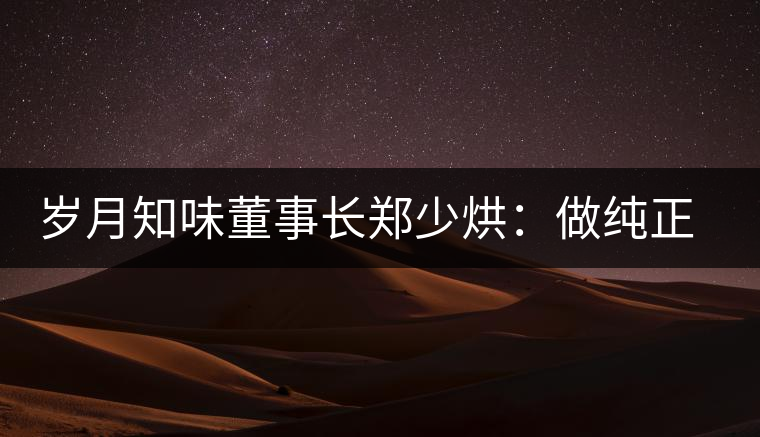 歲月知味董事長(zhǎng)鄭少烘:做純正易武標(biāo)桿品牌 歲月知味董事長(zhǎng)鄭少烘:做純正易武標(biāo)桿品牌