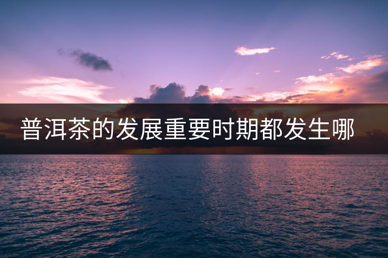 普洱茶的發(fā)展重要時(shí)期都發(fā)生哪些大事？