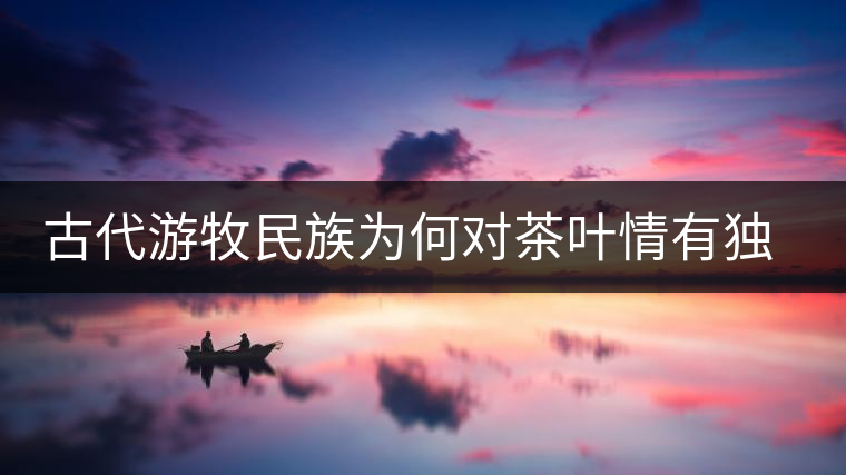古代游牧民族為何對茶葉情有獨鐘，為何為了茶葉甚至不惜動武