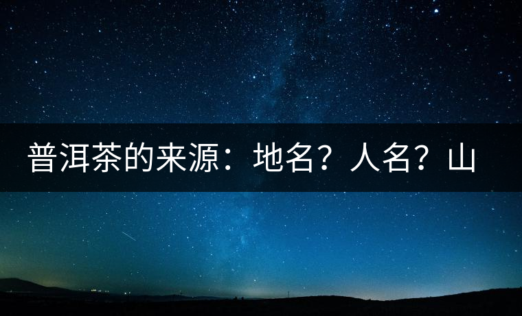 普洱茶的來(lái)源：地名？人名？山名？您更信哪一種？
