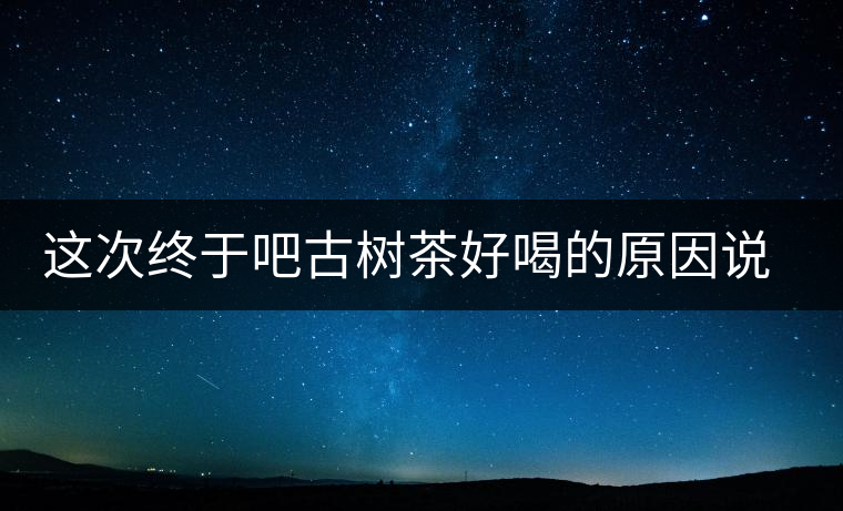 這次終于吧古樹茶好喝的原因說清了