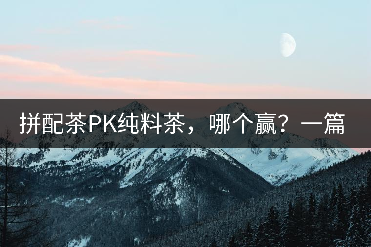 拼配茶PK純料茶，哪個贏？一篇文章為你全面解讀