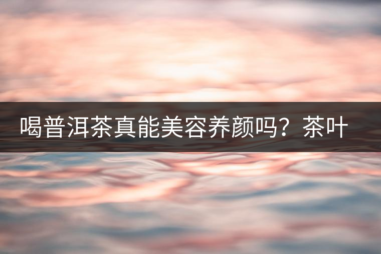 喝普洱茶真能美容養(yǎng)顏嗎？茶葉的作用