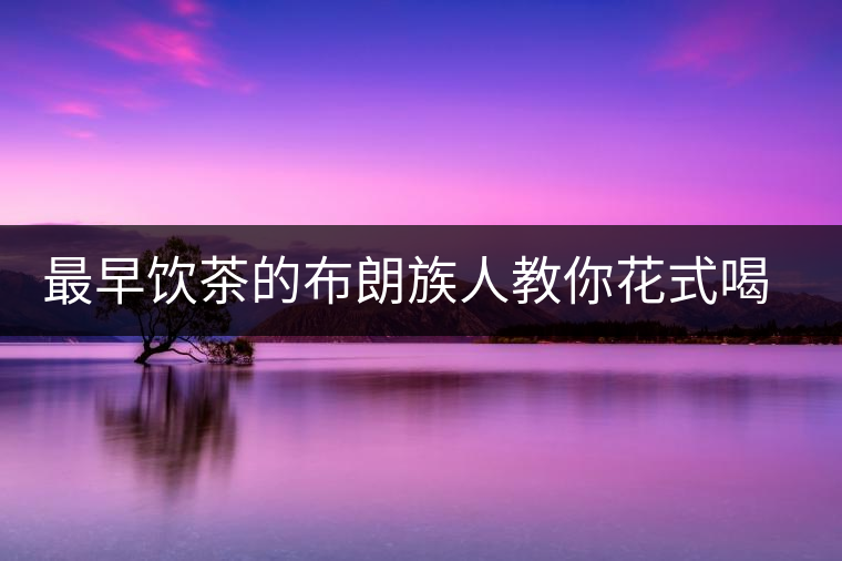 最早飲茶的布朗族人教你花式喝茶