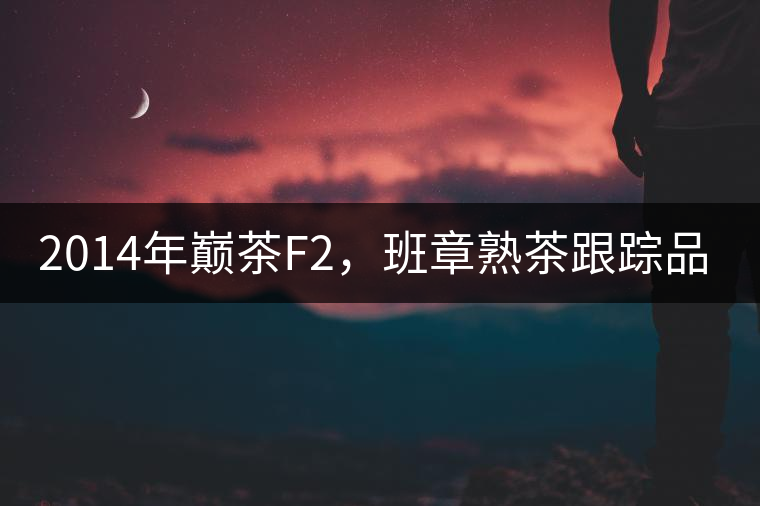 2014年巔茶F2，班章熟茶跟蹤品飲