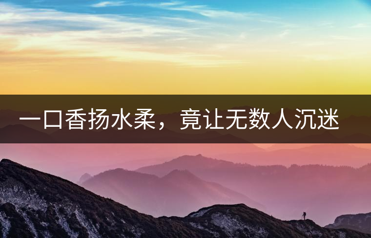 一口香揚水柔,竟讓無數(shù)人沉迷于此 一口香揚水柔,竟讓無數(shù)人沉迷于此