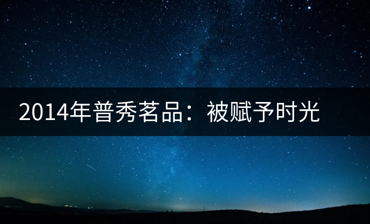 2014年普秀茗品：被賦予時(shí)光的魅力，值得細(xì)品