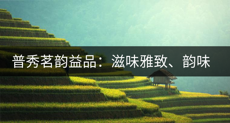 普秀茗韻益品：滋味雅致、韻味悠然