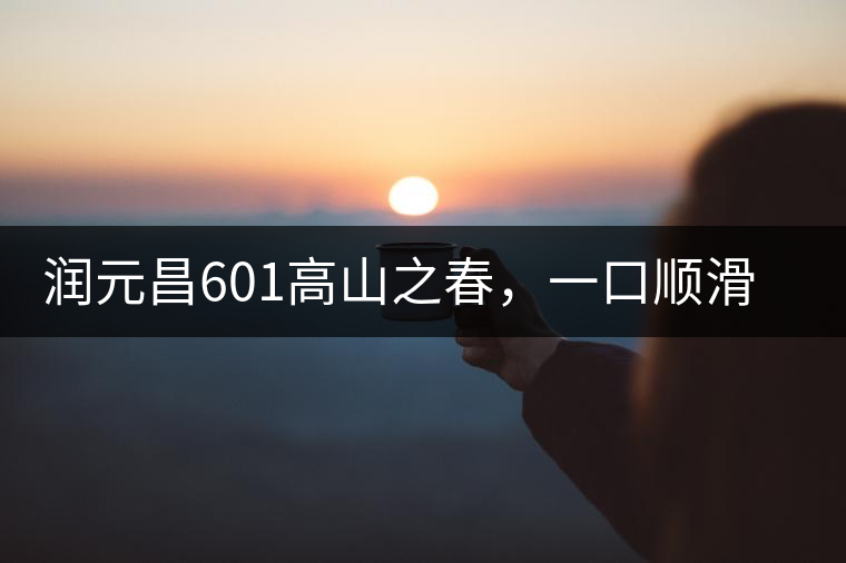 潤(rùn)元昌601高山之春，一口順滑，春韻綿綿