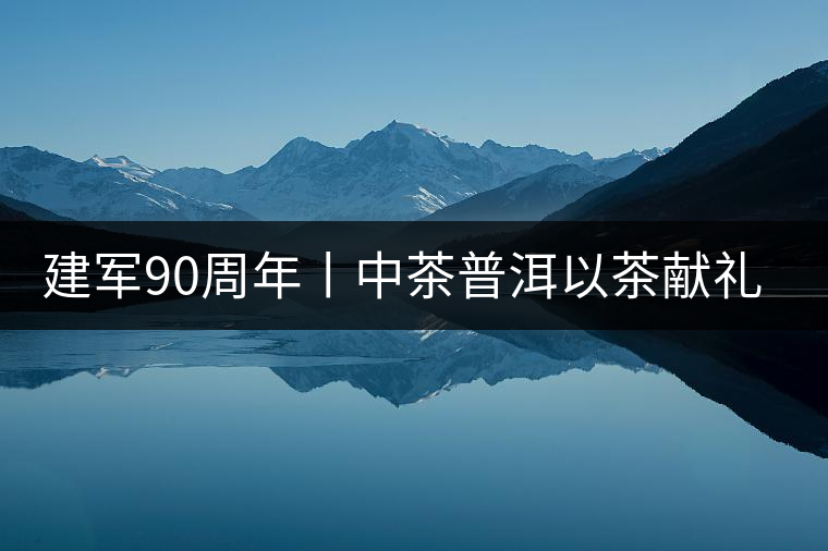 建軍90周年丨中茶普洱以茶獻(xiàn)禮，以茶致敬--將軍班章餅