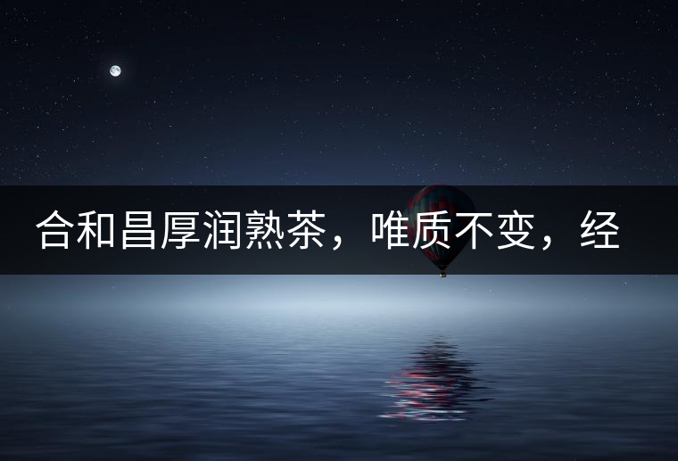 合和昌厚潤熟茶，唯質(zhì)不變，經(jīng)典之上延續(xù)經(jīng)典！