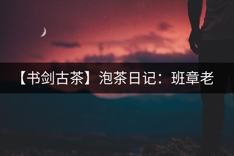 【書劍古茶】泡茶日記：班章老寨，你知多少？