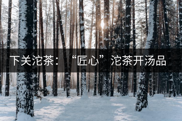 下關沱茶：“匠心”沱茶開湯品鑒——世界再嘈雜，內心總安靜