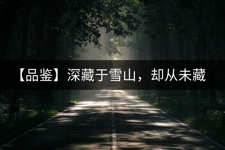 【品鑒】深藏于雪山，卻從未藏住那芳香與甘甜