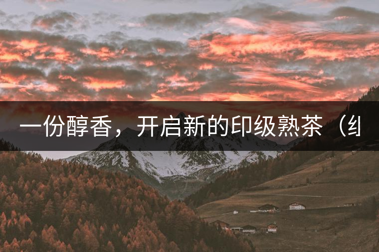 一份醇香，開啟新的印級熟茶（組圖）