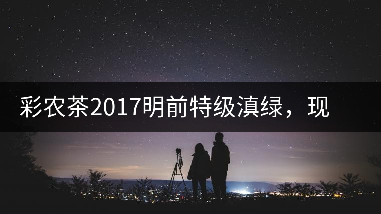 彩農(nóng)茶2017明前特級滇綠，現(xiàn)開始接受預(yù)訂