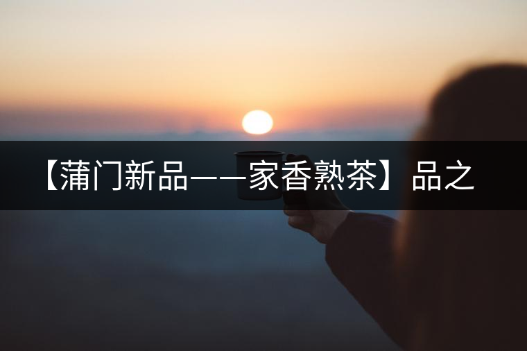 【蒲門新品——家香熟茶】品之，是家的味道，存之，是家的思念