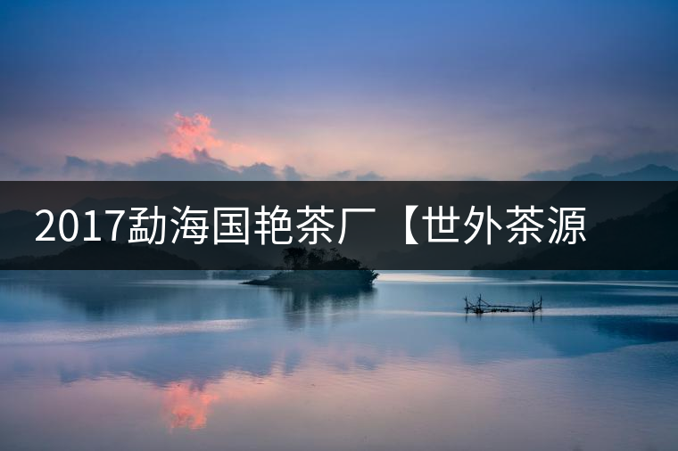 2017勐海國艷茶廠【世外茶源】古樹青餅，限量震撼上市！