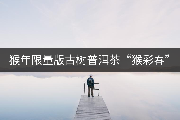 猴年限量版古樹(shù)普洱茶“猴彩春”隆重上市！