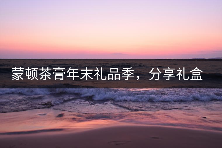 蒙頓茶膏年末禮品季，分享禮盒套裝優(yōu)惠上市！
