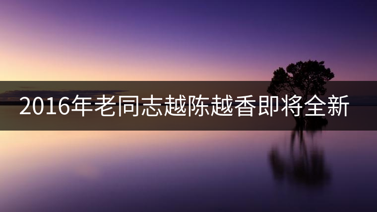 2016年老同志越陳越香即將全新上市！