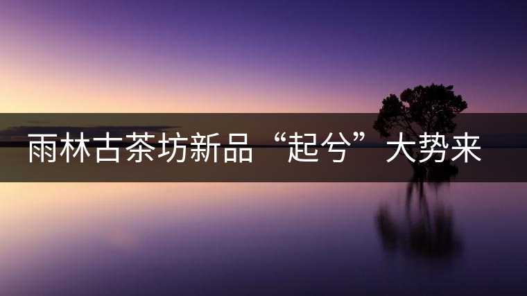 雨林古茶坊新品“起兮”大勢(shì)來(lái)襲 雨林古茶坊新品“起兮”大勢(shì)來(lái)襲