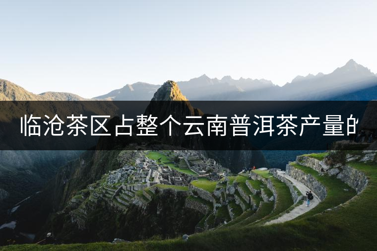 臨滄茶區(qū)占整個云南普洱茶產量的60% 有人卻說臨滄茶很差