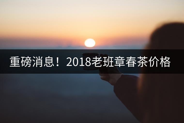 重磅消息！2018老班章春茶價(jià)格已定！漲價(jià)已成定局！