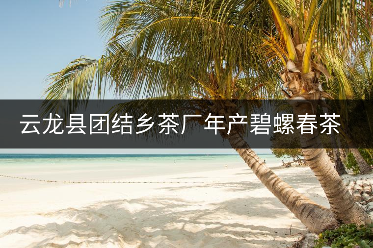 云龍縣團(tuán)結(jié)鄉(xiāng)茶廠年產(chǎn)碧螺春茶25噸 云龍縣團(tuán)結(jié)鄉(xiāng)茶廠年產(chǎn)碧螺春茶25噸