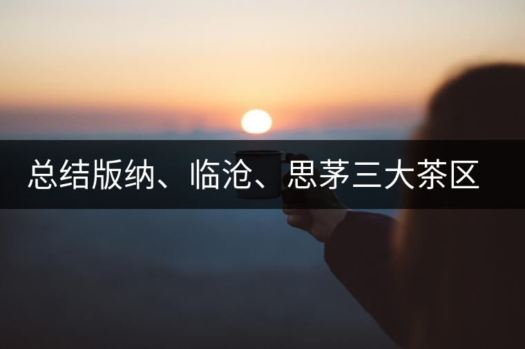 總結(jié)版納、臨滄、思茅三大茶區(qū)茶葉特點(diǎn)