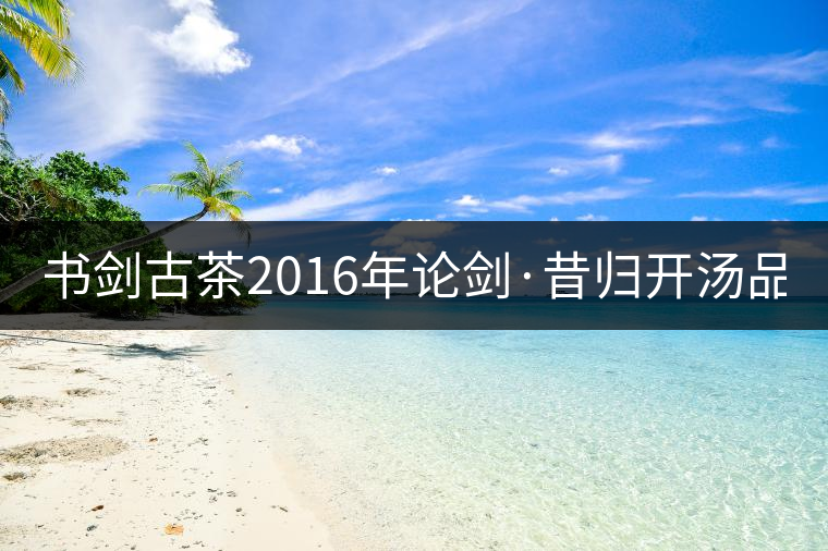 書劍古茶2016年論劍·昔歸開湯品鑒！