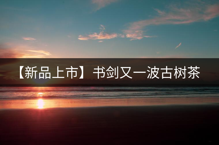 【新品上市】書(shū)劍又一波古樹(shù)茶——逍遙丹震撼來(lái)襲！