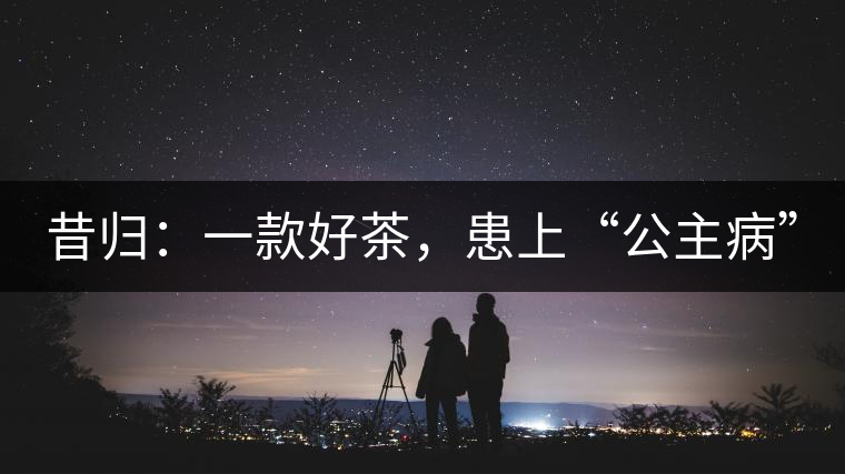 昔歸：一款好茶，患上“公主病”