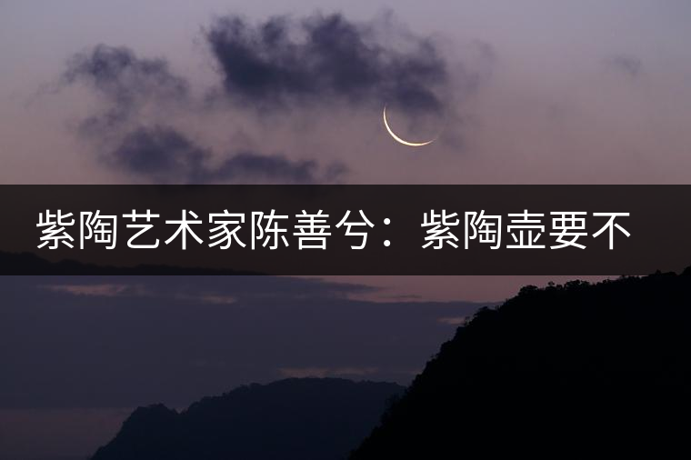 紫陶藝術家陳善兮：紫陶壺要不斷繼承與創(chuàng)新，而不是一味記載歷史