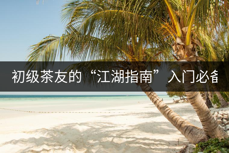 初級茶友的“江湖指南”入門必備白皮書！