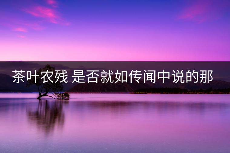 茶葉農(nóng)殘 是否就如傳聞中說的那樣可怕