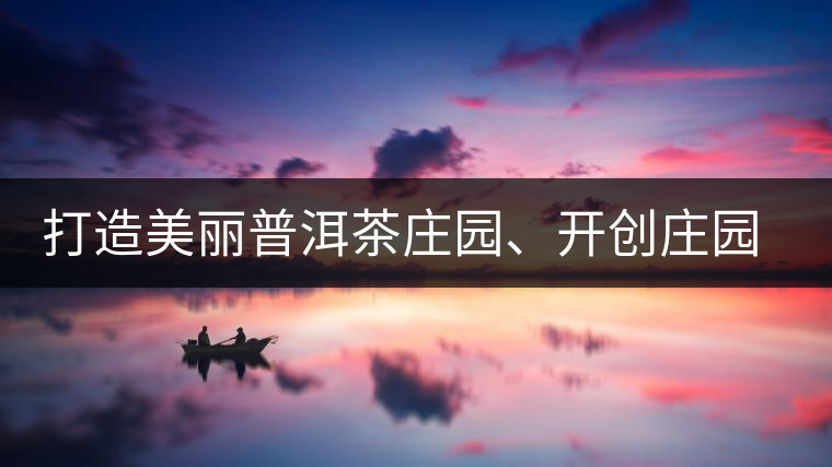 打造美麗普洱茶莊園、開創(chuàng)莊園茶品牌為景邁山注入新活力