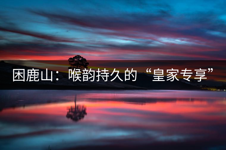 困鹿山：喉韻持久的“皇家專(zhuān)享”